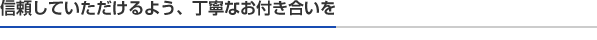 信頼していただけるよう、丁寧なお付き合いを